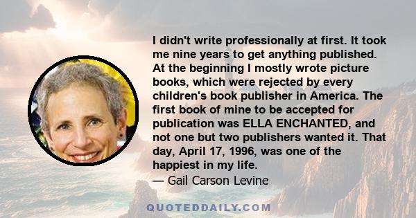 I didn't write professionally at first. It took me nine years to get anything published. At the beginning I mostly wrote picture books, which were rejected by every children's book publisher in America. The first book