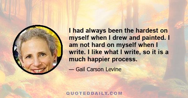 I had always been the hardest on myself when I drew and painted. I am not hard on myself when I write. I like what I write, so it is a much happier process.