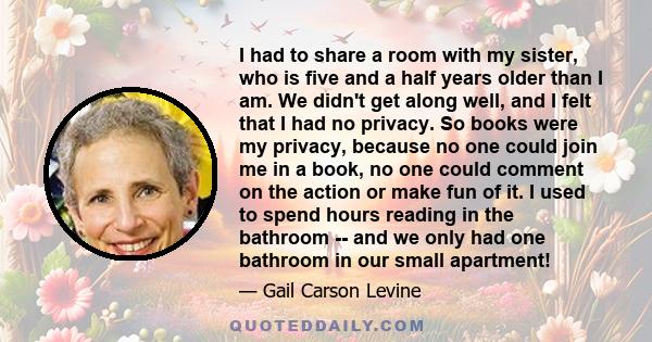 I had to share a room with my sister, who is five and a half years older than I am. We didn't get along well, and I felt that I had no privacy. So books were my privacy, because no one could join me in a book, no one