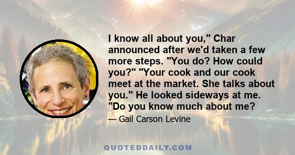 I know all about you, Char announced after we'd taken a few more steps. You do? How could you? Your cook and our cook meet at the market. She talks about you. He looked sideways at me. Do you know much about me?