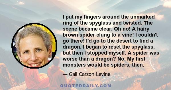 I put my fingers around the unmarked ring of the spyglass and twisted. The scene became clear. Oh no! A hairy brown spider clung to a vine! I couldn't go there! I'd go to the desert to find a dragon. I began to reset