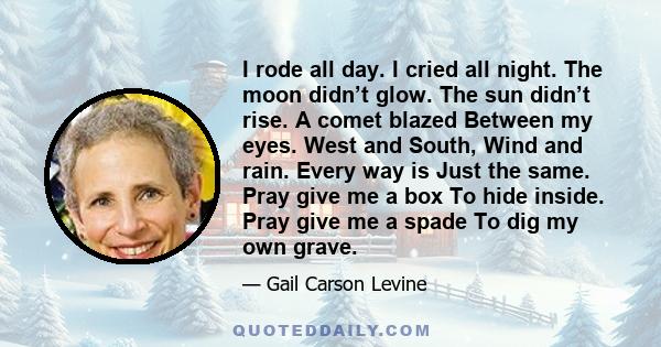 I rode all day. I cried all night. The moon didn’t glow. The sun didn’t rise. A comet blazed Between my eyes. West and South, Wind and rain. Every way is Just the same. Pray give me a box To hide inside. Pray give me a