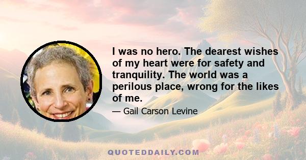 I was no hero. The dearest wishes of my heart were for safety and tranquility. The world was a perilous place, wrong for the likes of me.