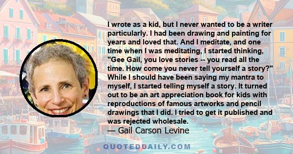 I wrote as a kid, but I never wanted to be a writer particularly. I had been drawing and painting for years and loved that. And I meditate, and one time when I was meditating, I started thinking, Gee Gail, you love