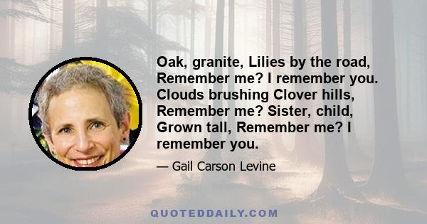 Oak, granite, Lilies by the road, Remember me? I remember you. Clouds brushing Clover hills, Remember me? Sister, child, Grown tall, Remember me? I remember you.