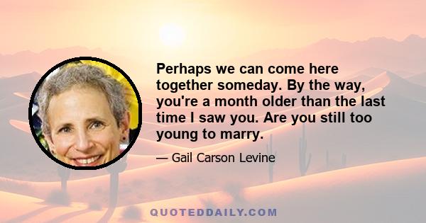 Perhaps we can come here together someday. By the way, you're a month older than the last time I saw you. Are you still too young to marry.