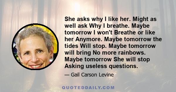 She asks why I like her. Might as well ask Why I breathe. Maybe tomorrow I won't Breathe or like her Anymore. Maybe tomorrow the tides Will stop. Maybe tomorrow will bring No more rainbows. Maybe tomorrow She will stop