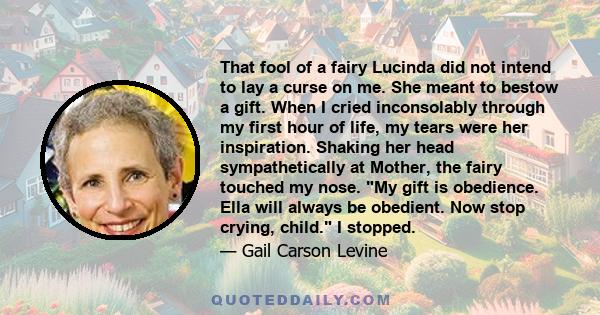 That fool of a fairy Lucinda did not intend to lay a curse on me. She meant to bestow a gift. When I cried inconsolably through my first hour of life, my tears were her inspiration. Shaking her head sympathetically at