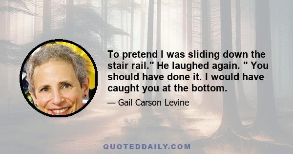 To pretend I was sliding down the stair rail. He laughed again.  You should have done it. I would have caught you at the bottom.