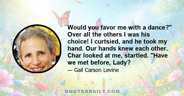 Would you favor me with a dance? Over all the others I was his choice! I curtsied, and he took my hand. Our hands knew each other. Char looked at me, startled. Have we met before, Lady?