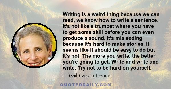 Writing is a weird thing because we can read, we know how to write a sentence. It's not like a trumpet where you have to get some skill before you can even produce a sound. It's misleading because it's hard to make