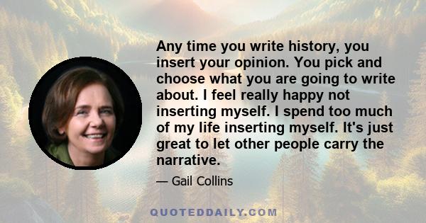 Any time you write history, you insert your opinion. You pick and choose what you are going to write about. I feel really happy not inserting myself. I spend too much of my life inserting myself. It's just great to let