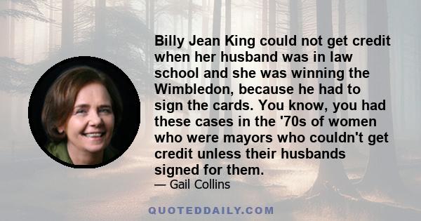 Billy Jean King could not get credit when her husband was in law school and she was winning the Wimbledon, because he had to sign the cards. You know, you had these cases in the '70s of women who were mayors who