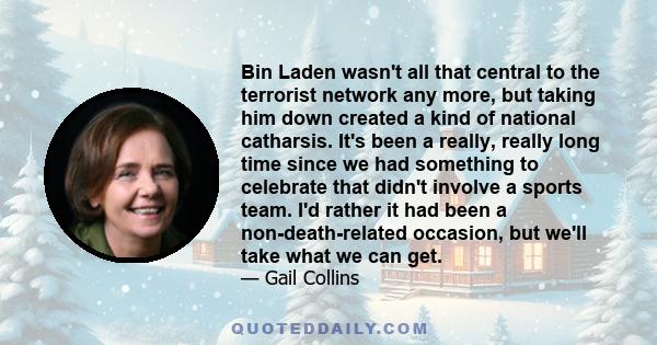 Bin Laden wasn't all that central to the terrorist network any more, but taking him down created a kind of national catharsis. It's been a really, really long time since we had something to celebrate that didn't involve 