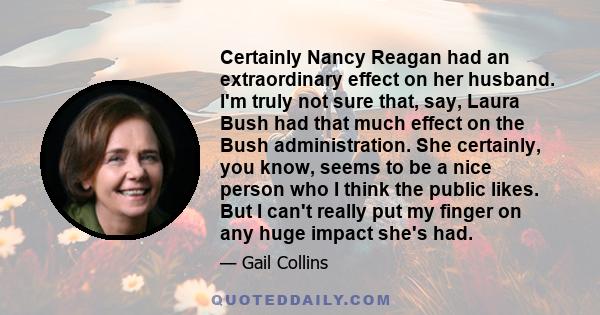 Certainly Nancy Reagan had an extraordinary effect on her husband. I'm truly not sure that, say, Laura Bush had that much effect on the Bush administration. She certainly, you know, seems to be a nice person who I think 