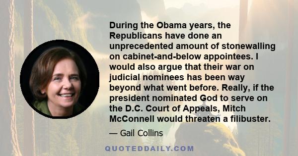 During the Obama years, the Republicans have done an unprecedented amount of stonewalling on cabinet-and-below appointees. I would also argue that their war on judicial nominees has been way beyond what went before.