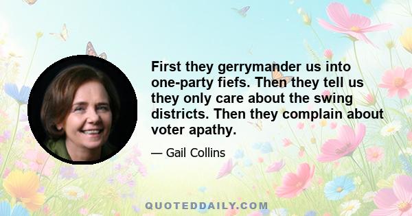 First they gerrymander us into one-party fiefs. Then they tell us they only care about the swing districts. Then they complain about voter apathy.