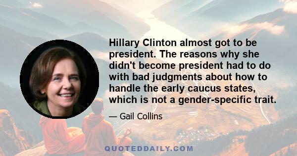 Hillary Clinton almost got to be president. The reasons why she didn't become president had to do with bad judgments about how to handle the early caucus states, which is not a gender-specific trait.