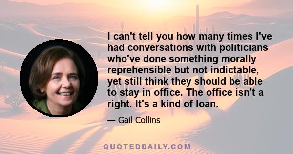 I can't tell you how many times I've had conversations with politicians who've done something morally reprehensible but not indictable, yet still think they should be able to stay in office. The office isn't a right.