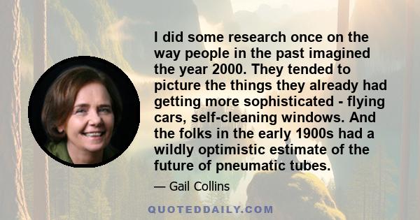 I did some research once on the way people in the past imagined the year 2000. They tended to picture the things they already had getting more sophisticated - flying cars, self-cleaning windows. And the folks in the