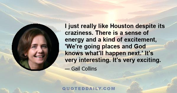 I just really like Houston despite its craziness. There is a sense of energy and a kind of excitement, 'We're going places and God knows what'll happen next.' It's very interesting. It's very exciting.