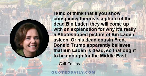 I kind of think that if you show conspiracy theorists a photo of the dead Bin Laden they will come up with an explanation for why it's really a Photoshoped picture of Bin Laden asleep. Or his dead cousin Fred. Donald