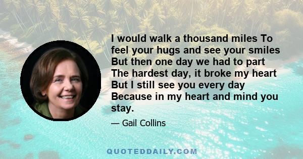 I would walk a thousand miles To feel your hugs and see your smiles But then one day we had to part The hardest day, it broke my heart But I still see you every day Because in my heart and mind you stay.