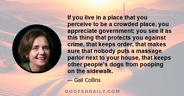 If you live in a place that you perceive to be a crowded place, you appreciate government; you see it as this thing that protects you against crime, that keeps order, that makes sure that nobody puts a massage parlor