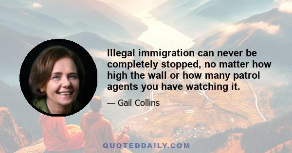 Illegal immigration can never be completely stopped, no matter how high the wall or how many patrol agents you have watching it.