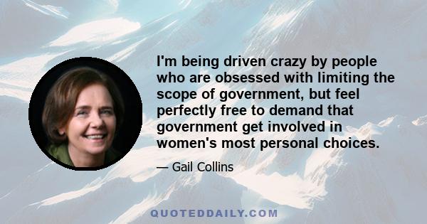 I'm being driven crazy by people who are obsessed with limiting the scope of government, but feel perfectly free to demand that government get involved in women's most personal choices.