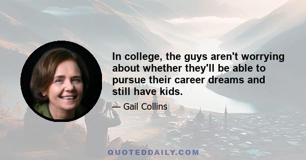 In college, the guys aren't worrying about whether they'll be able to pursue their career dreams and still have kids.