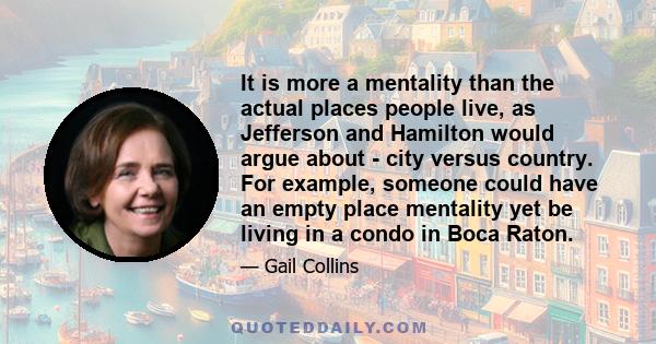 It is more a mentality than the actual places people live, as Jefferson and Hamilton would argue about - city versus country. For example, someone could have an empty place mentality yet be living in a condo in Boca