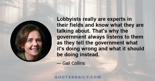 Lobbyists really are experts in their fields and know what they are talking about. That's why the government always listens to them as they tell the government what it's doing wrong and what it should be doing instead.