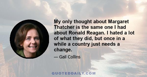 My only thought about Margaret Thatcher is the same one I had about Ronald Reagan. I hated a lot of what they did, but once in a while a country just needs a change.