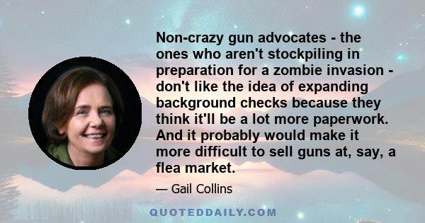 Non-crazy gun advocates - the ones who aren't stockpiling in preparation for a zombie invasion - don't like the idea of expanding background checks because they think it'll be a lot more paperwork. And it probably would 