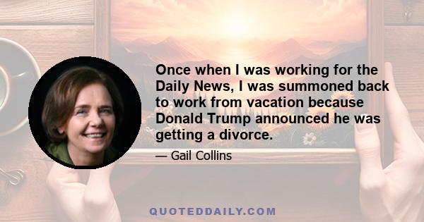 Once when I was working for the Daily News, I was summoned back to work from vacation because Donald Trump announced he was getting a divorce.