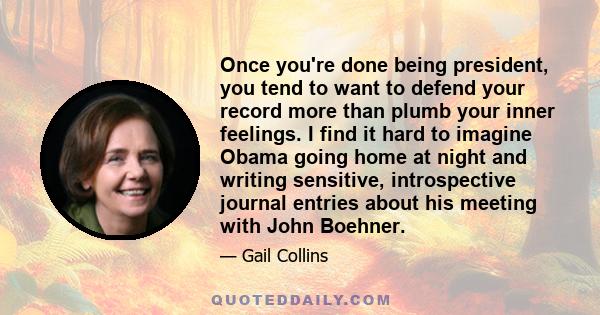 Once you're done being president, you tend to want to defend your record more than plumb your inner feelings. I find it hard to imagine Obama going home at night and writing sensitive, introspective journal entries