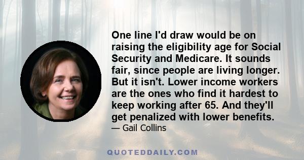 One line I'd draw would be on raising the eligibility age for Social Security and Medicare. It sounds fair, since people are living longer. But it isn't. Lower income workers are the ones who find it hardest to keep