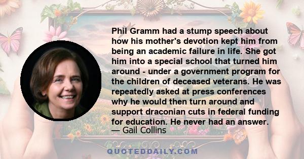 Phil Gramm had a stump speech about how his mother's devotion kept him from being an academic failure in life. She got him into a special school that turned him around - under a government program for the children of