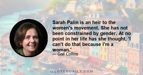 Sarah Palin is an heir to the women's movement. She has not been constrained by gender. At no point in her life has she thought, 'I can't do that because I'm a woman.'