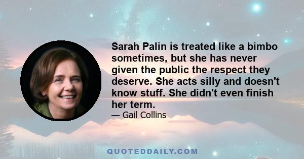 Sarah Palin is treated like a bimbo sometimes, but she has never given the public the respect they deserve. She acts silly and doesn't know stuff. She didn't even finish her term.