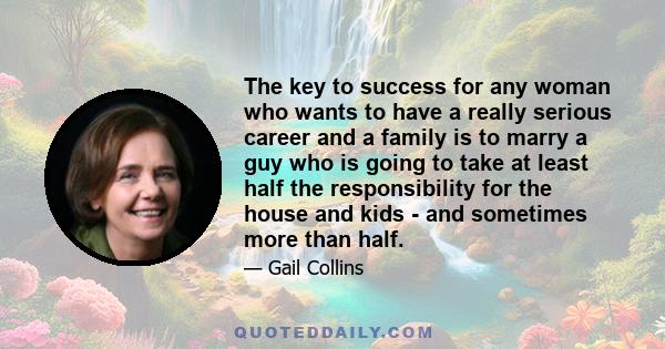 The key to success for any woman who wants to have a really serious career and a family is to marry a guy who is going to take at least half the responsibility for the house and kids - and sometimes more than half.