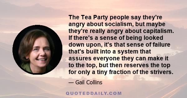 The Tea Party people say they're angry about socialism, but maybe they're really angry about capitalism. If there's a sense of being looked down upon, it's that sense of failure that's built into a system that assures