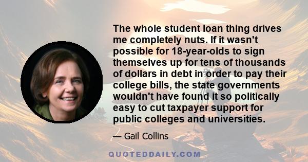 The whole student loan thing drives me completely nuts. If it wasn't possible for 18-year-olds to sign themselves up for tens of thousands of dollars in debt in order to pay their college bills, the state governments