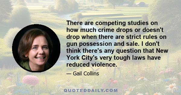 There are competing studies on how much crime drops or doesn't drop when there are strict rules on gun possession and sale. I don't think there's any question that New York City's very tough laws have reduced violence.