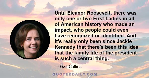 Until Eleanor Roosevelt, there was only one or two First Ladies in all of American history who made an impact, who people could even have recognized or identified. And it's really only been since Jackie Kennedy that