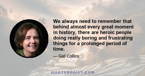 We always need to remember that behind almost every great moment in history, there are heroic people doing really boring and frustrating things for a prolonged period of time.