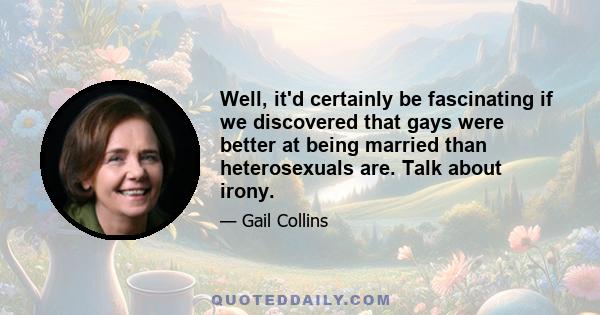 Well, it'd certainly be fascinating if we discovered that gays were better at being married than heterosexuals are. Talk about irony.