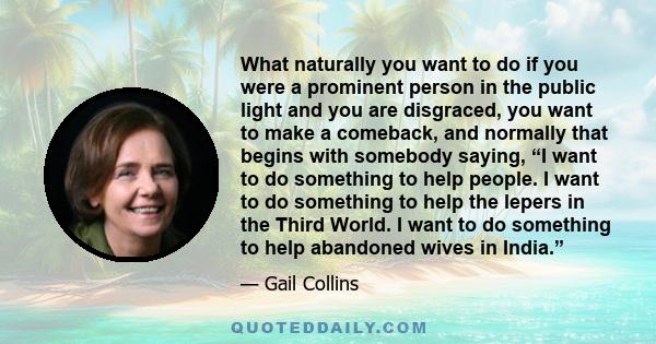 What naturally you want to do if you were a prominent person in the public light and you are disgraced, you want to make a comeback, and normally that begins with somebody saying, “I want to do something to help people. 