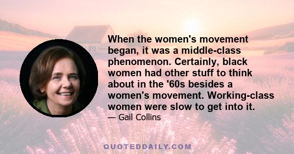 When the women's movement began, it was a middle-class phenomenon. Certainly, black women had other stuff to think about in the '60s besides a women's movement. Working-class women were slow to get into it.